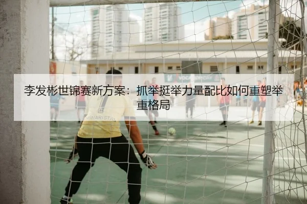李发彬世锦赛新方案：抓举挺举力量配比如何重塑举重格局